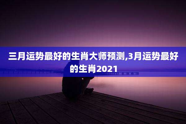 三月运势最好的生肖大师预测,3月运势最好的生肖2021