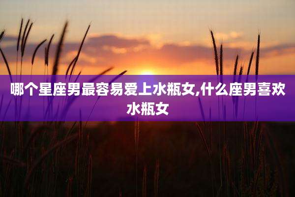 哪个星座男最容易爱上水瓶女,什么座男喜欢水瓶女