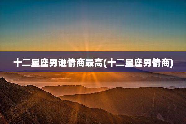 十二星座男谁情商最高(十二星座男情商)