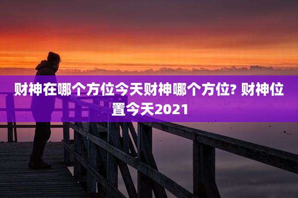财神在哪个方位今天财神哪个方位? 财神位置今天2021