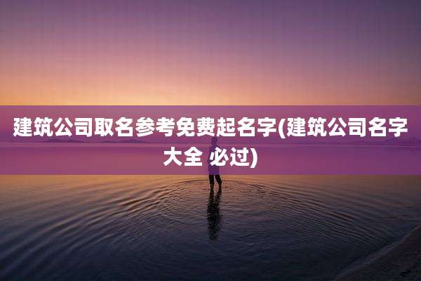 建筑公司取名参考免费起名字(建筑公司名字大全 必过)