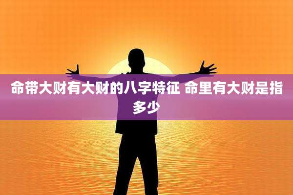 命带大财有大财的八字特征 命里有大财是指多少