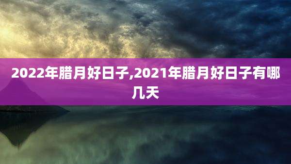 2022年腊月好日子,2021年腊月好日子有哪几天