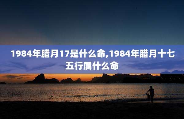 1984年腊月17是什么命,1984年腊月十七五行属什么命
