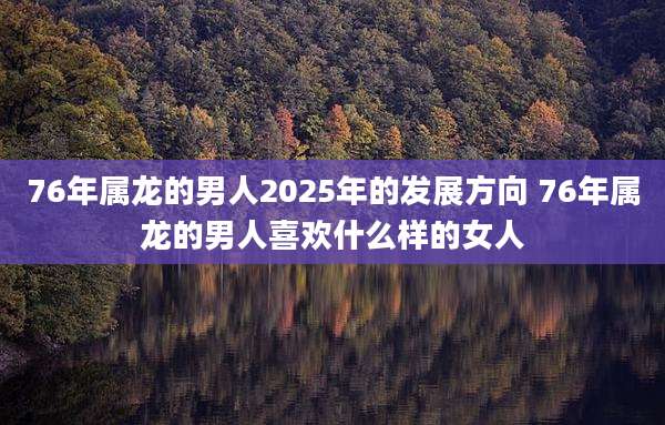 76年属龙的男人2025年的发展方向 76年属龙的男人喜欢什么样的女人