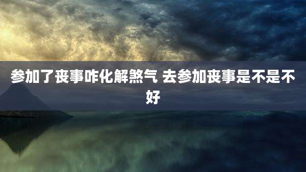 参加了丧事咋化解煞气 去参加丧事是不是不好