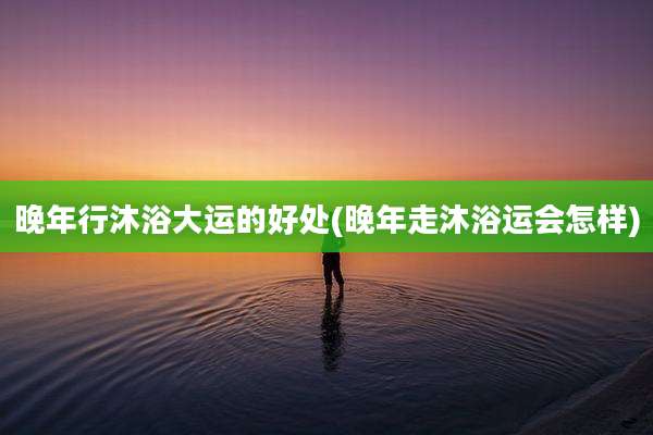 晚年行沐浴大运的好处(晚年走沐浴运会怎样)