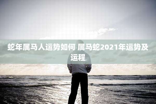 蛇年属马人运势如何 属马蛇2021年运势及运程
