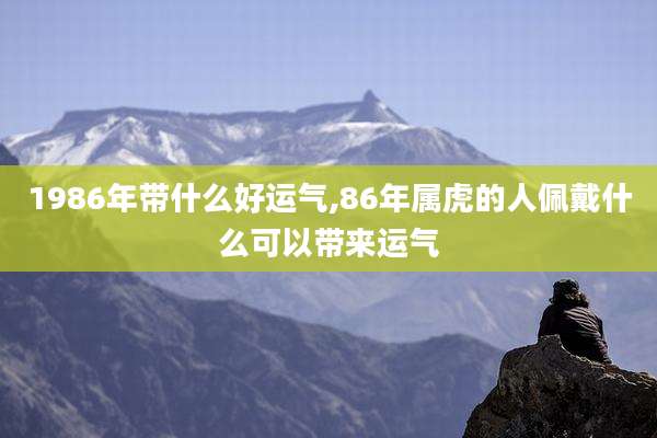1986年带什么好运气,86年属虎的人佩戴什么可以带来运气
