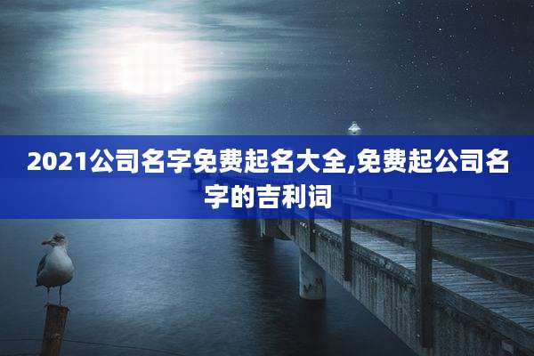 2021公司名字免费起名大全,免费起公司名字的吉利词
