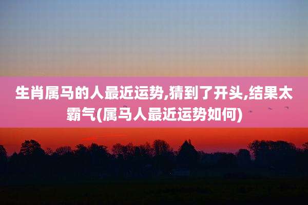 生肖属马的人最近运势,猜到了开头,结果太霸气(属马人最近运势如何)