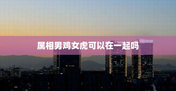 属相男鸡女虎可以在一起吗