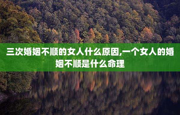 三次婚姻不顺的女人什么原因,一个女人的婚姻不顺是什么命理