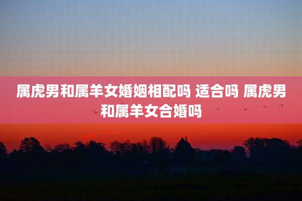 属虎男和属羊女婚姻相配吗 适合吗 属虎男和属羊女合婚吗