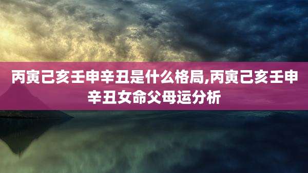 丙寅己亥壬申辛丑是什么格局,丙寅己亥壬申辛丑女命父母运分析