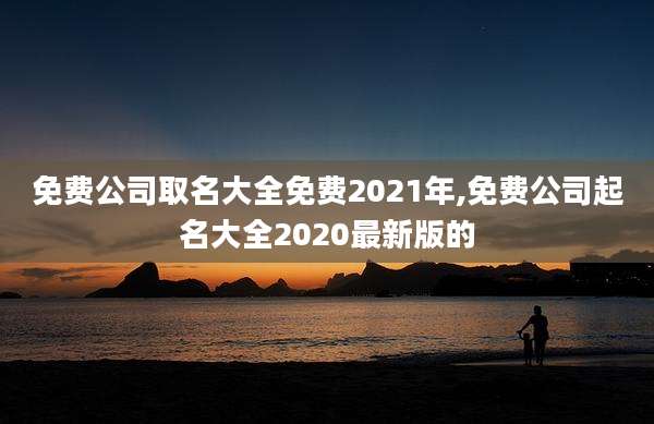 免费公司取名大全免费2021年,免费公司起名大全2020最新版的