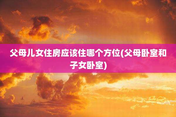 父母儿女住房应该住哪个方位(父母卧室和子女卧室)