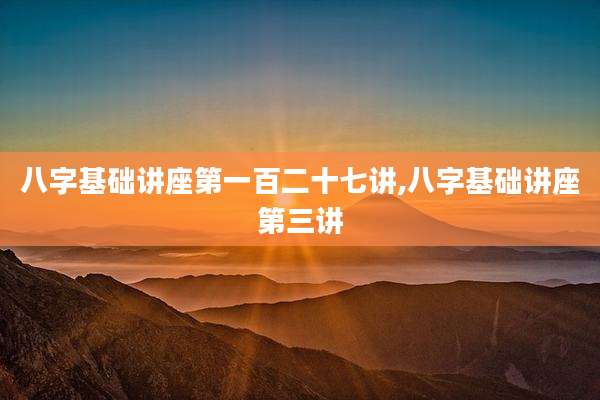八字基础讲座第一百二十七讲,八字基础讲座第三讲