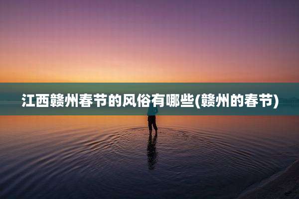 江西赣州春节的风俗有哪些(赣州的春节)