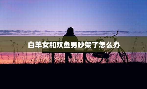 白羊女和双鱼男吵架了怎么办