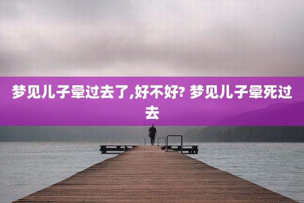 梦见儿子晕过去了,好不好? 梦见儿子晕死过去
