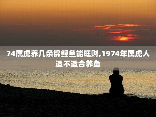 74属虎养几条锦鲤鱼能旺财,1974年属虎人适不适合养鱼