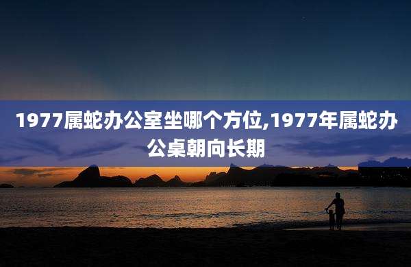 1977属蛇办公室坐哪个方位,1977年属蛇办公桌朝向长期