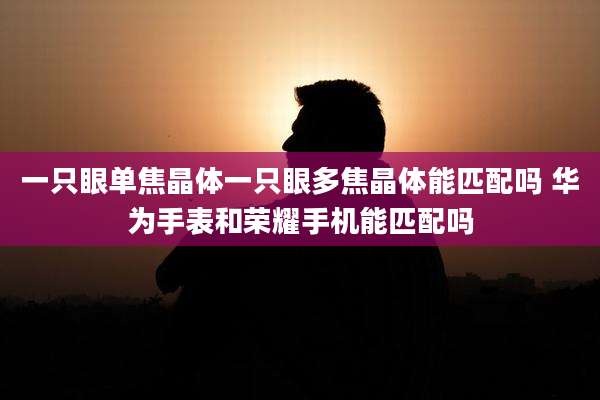 一只眼单焦晶体一只眼多焦晶体能匹配吗 华为手表和荣耀手机能匹配吗