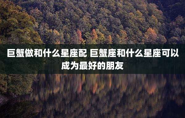 巨蟹做和什么星座配 巨蟹座和什么星座可以成为最好的朋友
