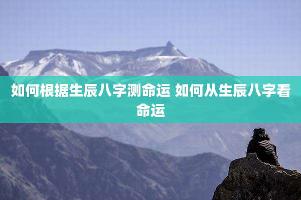 如何根据生辰八字测命运 如何从生辰八字看命运