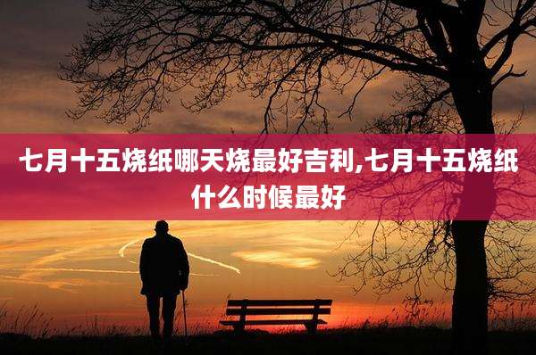 七月十五烧纸哪天烧最好吉利,七月十五烧纸什么时候最好