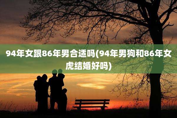 94年女跟86年男合适吗(94年男狗和86年女虎结婚好吗)