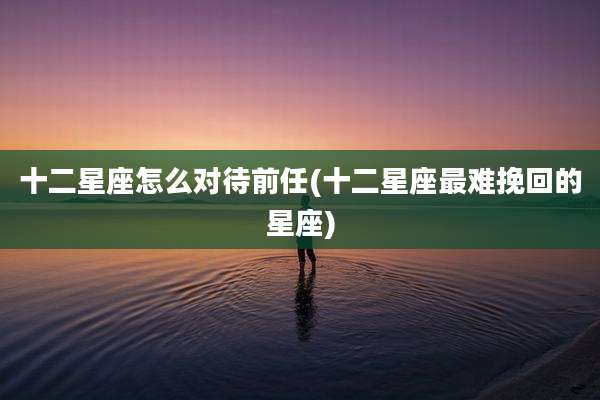 十二星座怎么对待前任(十二星座最难挽回的星座)