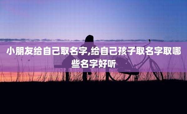 小朋友给自己取名字,给自己孩子取名字取哪些名字好听