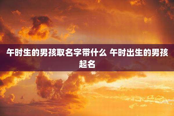 午时生的男孩取名字带什么 午时出生的男孩起名