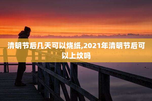 清明节后几天可以烧纸,2021年清明节后可以上坟吗