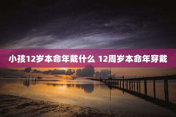 小孩12岁本命年戴什么 12周岁本命年穿戴