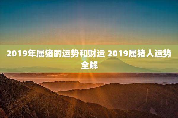 2019年属猪的运势和财运 2019属猪人运势全解