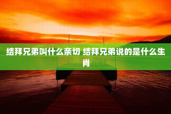结拜兄弟叫什么亲切 结拜兄弟说的是什么生肖