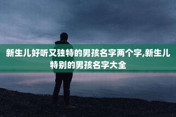 新生儿好听又独特的男孩名字两个字,新生儿特别的男孩名字大全