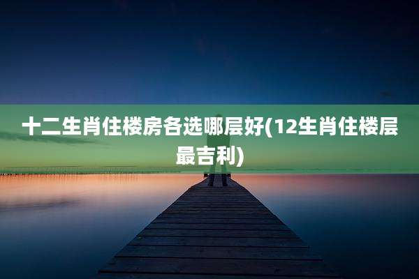 十二生肖住楼房各选哪层好(12生肖住楼层最吉利)