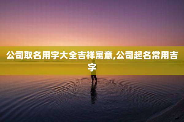 公司取名用字大全吉祥寓意,公司起名常用吉字