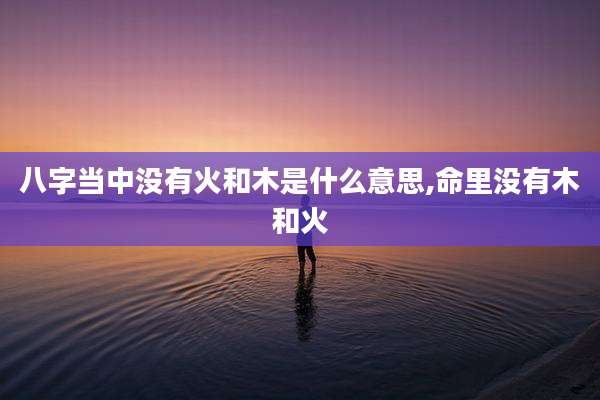 八字当中没有火和木是什么意思,命里没有木和火