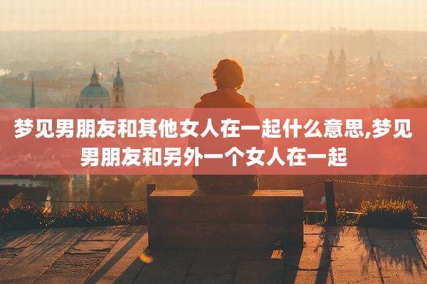梦见男朋友和其他女人在一起什么意思,梦见男朋友和另外一个女人在一起