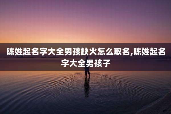 陈姓起名字大全男孩缺火怎么取名,陈姓起名字大全男孩子