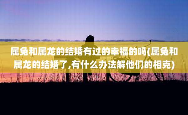 属兔和属龙的结婚有过的幸福的吗(属兔和属龙的结婚了,有什么办法解他们的相克)