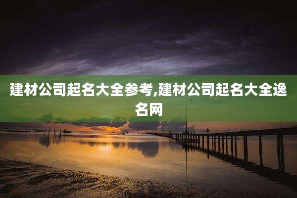 建材公司起名大全参考,建材公司起名大全逸名网