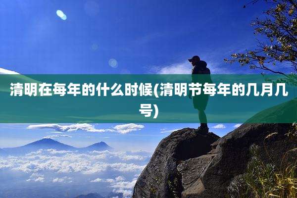 清明在每年的什么时候(清明节每年的几月几号)