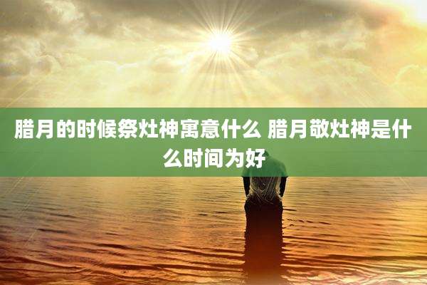 腊月的时候祭灶神寓意什么 腊月敬灶神是什么时间为好