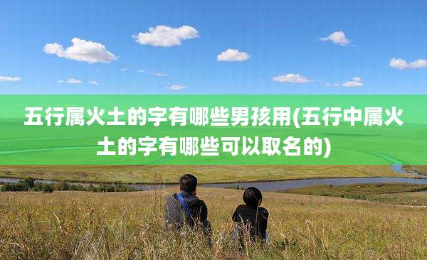 五行属火土的字有哪些男孩用(五行中属火土的字有哪些可以取名的)